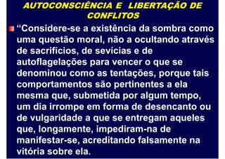AUTOCONSCIÊNCIA E LIBERTAÇÃO DE
CONFLITOS
“Considere-se a existência da sombra como
uma questão moral, não a ocultando através
de sacrifícios, de sevícias e de
autoflagelações para vencer o que se
denominou como as tentações, porque tais
comportamentos são pertinentes a ela
mesma que, submetida por algum tempo,
um dia irrompe em forma de desencanto ou
de vulgaridade a que se entregam aqueles
que, longamente, impediram-na de
manifestar-se, acreditando falsamente na
vitória sobre ela.
 