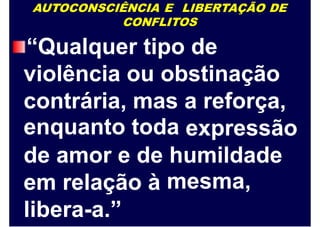 AUTOCONSCIÊNCIA E LIBERTAÇÃO DE
CONFLITOS
“Qualquer tipo de
violência ou obstinação
contrária,
enquanto
mas
toda
a reforça,
expressão
de amor e de humildade
mesma,em relação à
libera-a.”
 