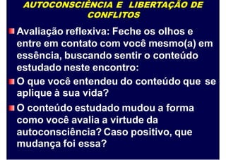AUTOCONSCIÊNCIA E LIBERTAÇÃO DE
CONFLITOS
Avaliação reflexiva: Feche os olhos e
entre em contato com você mesmo(a) em
essência, buscando sentir o conteúdo
estudado neste encontro:
O que você entendeu do conteúdo que
aplique à sua vida?
O conteúdo estudado mudou a forma
como você avalia a virtude da
autoconsciência? Caso positivo, que
mudança foi essa?
se
 