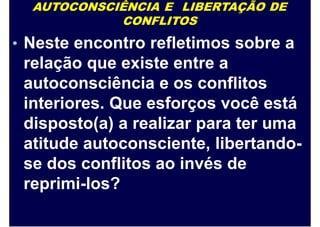 AUTOCONSCIÊNCIA E LIBERTAÇÃO DE
CONFLITOS
• Neste encontro refletimos sobre a
relação que existe entre a
autoconsciência e os conflitos
interiores. Que esforços você está
disposto(a) a realizar para ter uma
atitude autoconsciente, libertando-
se dos conflitos ao invés de
reprimi-los?
 
