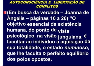 AUTOCONSCIÊNCIA E LIBERTAÇÃO DE
CONFLITOS
(Em busca da verdade – Joanna de
Ângelis
objetivo
– páginas 16 a 26) “O
essencial da
de
existência
vista
junguiana,
humana, do ponto
psicológico, na visão é
dafacultar ao indivíduo a aquisição
sua
que
dos
totalidade, o
o
estado numinoso,
lhe faculta perfeito equilíbrio
polos opostos.
 