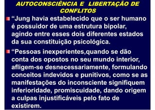 AUTOCONSCIÊNCIA E LIBERTAÇÃO DE
CONFLITOS
“Jung havia estabelecido que o ser humano
é possuidor de uma estrutura bipolar,
agindo entre esses dois diferentes estados
da sua constituição psicológica.
“Pessoas inexperientes,quando se dão
conta dos opostos no seu mundo interior,
afligem-se desnecessariamente, formulando
conceitos indevidos e punitivos, como se as
manifestações do inconsciente signifiquem
inferioridade, promiscuidade, dando origem
a culpas injustificáveis pelo fato de
existirem.
 