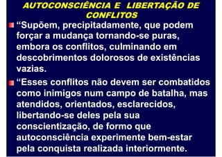 AUTOCONSCIÊNCIA E LIBERTAÇÃO DE
CONFLITOS
“Supõem, precipitadamente, que podem
forçar a mudança tornando-se puras,
embora os conflitos, culminando em
descobrimentos dolorosos de existências
vazias.
“Esses conflitos não devem ser combatidos
como inimigos num campo de batalha, mas
atendidos, orientados, esclarecidos,
libertando-se deles pela sua
conscientização, de formo que
autoconsciência experimente bem-estar
pela conquista realizada interiormente.
 