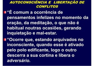 AUTOCONSCIÊNCIA E LIBERTAÇÃO DE
CONFLITOS
“É comum a ocorrência de
pensamentos infelizes no momento
oração, da meditação, o que não é
habitual noutras ocasiões, gerando
inquietação e mal-estar.
da
“Ocorre que, estando arquivados no
inconsciente, quando esse é ativado
pelo polo edificante, logo o outro
descerra a sua cortina e libera o
adversário.
 
