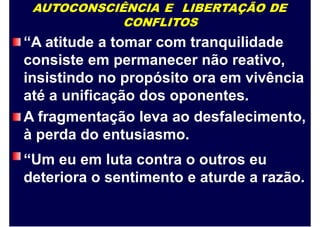 AUTOCONSCIÊNCIA E LIBERTAÇÃO DE
CONFLITOS
“A atitude a tomar com tranquilidade
consiste em permanecer não reativo,
insistindo no propósito ora em vivência
até a unificação dos oponentes.
A fragmentação leva ao desfalecimento,
à perda do entusiasmo.
“Um eu em luta contra o outros eu
deteriora o sentimento e aturde a razão.
 