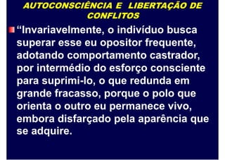 AUTOCONSCIÊNCIA E LIBERTAÇÃO DE
CONFLITOS
“Invariavelmente, o indivíduo busca
superar esse eu opositor frequente,
adotando comportamento castrador,
por intermédio do esforço consciente
para suprimi-lo, o que redunda em
grande fracasso, porque o polo que
orienta o outro eu permanece vivo,
embora disfarçado pela aparência que
se adquire.
 