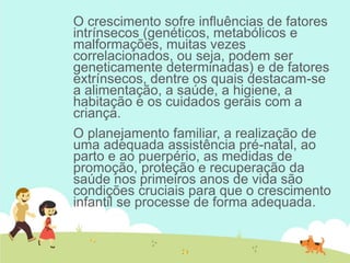 O crescimento sofre influências de fatores
intrínsecos (genéticos, metabólicos e
malformações, muitas vezes
correlacionados, ou seja, podem ser
geneticamente determinadas) e de fatores
extrínsecos, dentre os quais destacam-se
a alimentação, a saúde, a higiene, a
habitação e os cuidados gerais com a
criança.
O planejamento familiar, a realização de
uma adequada assistência pré-natal, ao
parto e ao puerpério, as medidas de
promoção, proteção e recuperação da
saúde nos primeiros anos de vida são
condições cruciais para que o crescimento
infantil se processe de forma adequada.
 