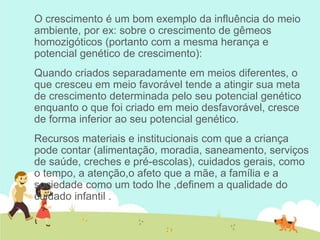 O crescimento é um bom exemplo da influência do meio
ambiente, por ex: sobre o crescimento de gêmeos
homozigóticos (portanto com a mesma herança e
potencial genético de crescimento):
Quando criados separadamente em meios diferentes, o
que cresceu em meio favorável tende a atingir sua meta
de crescimento determinada pelo seu potencial genético
enquanto o que foi criado em meio desfavorável, cresce
de forma inferior ao seu potencial genético.
Recursos materiais e institucionais com que a criança
pode contar (alimentação, moradia, saneamento, serviços
de saúde, creches e pré-escolas), cuidados gerais, como
o tempo, a atenção,o afeto que a mãe, a família e a
sociedade como um todo lhe ,definem a qualidade do
cuidado infantil .
 