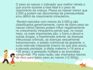 O peso ao nascer o indicador que melhor retrata o
que ocorre durante a fase fetal é o peso de
nascimento da criança. Pesos ao nascer menor que
2.500 g podem ser decorrentes de prematuridade
e/ou déficit de crescimento intrauterino.
Recém-nascidos com menos de 2.500 g são
classificados,genericamente, como de baixo peso ao
nascer.Vários fatores podem influir negativamente
no crescimento intrauterino,sendo que, no nosso
meio, os mais importantes são: o fumo,o álcool e
outras drogas, a hipertensão arterial, as doenças
infecciosas crônicas, as doenças sexualmente
transmissíveis, o estado nutricional da gestante, o
curto intervalo interpartal (menor do que dois anos),
a elevada paridade, a idade materna (<19 anos e
>35 anos), a gestação múltipla e as anomalias
congênitas. Por essa razão, são chamados fatores
de risco para baixo peso ao nascer (<2.500g).
 