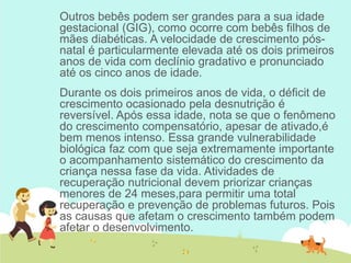 Outros bebês podem ser grandes para a sua idade
gestacional (GIG), como ocorre com bebês filhos de
mães diabéticas. A velocidade de crescimento pós-
natal é particularmente elevada até os dois primeiros
anos de vida com declínio gradativo e pronunciado
até os cinco anos de idade.
Durante os dois primeiros anos de vida, o déficit de
crescimento ocasionado pela desnutrição é
reversível. Após essa idade, nota se que o fenômeno
do crescimento compensatório, apesar de ativado,é
bem menos intenso. Essa grande vulnerabilidade
biológica faz com que seja extremamente importante
o acompanhamento sistemático do crescimento da
criança nessa fase da vida. Atividades de
recuperação nutricional devem priorizar crianças
menores de 24 meses,para permitir uma total
recuperação e prevenção de problemas futuros. Pois
as causas que afetam o crescimento também podem
afetar o desenvolvimento.
 