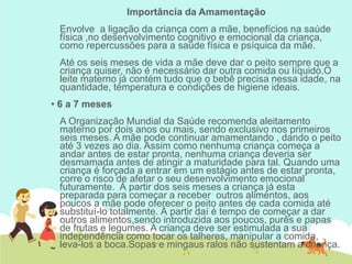 Importância da Amamentação
Envolve a ligação da criança com a mãe, benefícios na saúde
física ,no desenvolvimento cognitivo e emocional da criança,
como repercussões para a saúde física e psíquica da mãe.
Até os seis meses de vida a mãe deve dar o peito sempre que a
criança quiser, não é necessário dar outra comida ou líquido.O
leite materno já contém tudo que o bebê precisa nessa idade, na
quantidade, temperatura e condições de higiene ideais.
• 6 a 7 meses
A Organização Mundial da Saúde recomenda aleitamento
materno por dois anos ou mais, sendo exclusivo nos primeiros
seis meses. A mãe pode continuar amamentando , dando o peito
até 3 vezes ao dia. Assim como nenhuma criança começa a
andar antes de estar pronta, nenhuma criança deveria ser
desmamada antes de atingir a maturidade para tal. Quando uma
criança é forçada a entrar em um estágio antes de estar pronta,
corre o risco de afetar o seu desenvolvimento emocional
futuramente. Á partir dos seis meses a criança já esta
preparada para começar a receber outros alimentos, aos
poucos a mãe pode oferecer o peito antes de cada comida até
substituí-lo totalmente. Á partir daí é tempo de começar a dar
outros alimentos,sendo introduzida aos poucos, purês e papas
de frutas e legumes. A criança deve ser estimulada a sua
independência como tocar os talheres, manipular a comida,
leva-los a boca.Sopas e mingaus ralos não sustentam a criança.
 