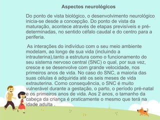Aspectos neurológicos
Do ponto de vista biológico, o desenvolvimento neurológico
inicia-se desde a concepção. Do ponto de vista da
maturação, acontece através de etapas previsíveis e pré-
determinadas, no sentido céfalo caudal e do centro para a
periferia.
As interações do indivíduo com o seu meio ambiente
modelam, ao longo de sua vida (incluindo a
intrauterina),tanto a estrutura como o funcionamento do
seu sistema nervoso central (SNC) o qual, por sua vez,
cresce e se desenvolve com grande velocidade, nos
primeiros anos de vida. No caso do SNC, a maioria das
suas células é adquirida até os seis meses de vida
extrauterina. Como consequência, o SNC é muito
vulnerável durante a gestação, o parto, o período pré-natal
e os primeiros anos de vida. Aos 2 anos, o tamanho da
cabeça da criança é praticamente o mesmo que terá na
idade adulta .
 