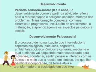 Desenvolvimento
Período sensório-motor (0 a 2 anos): o
desenvolvimento ocorre a partir da atividade reflexa
para a representação e soluções sensório-motoras dos
problemas. Transformação complexa, contínua,
dinâmica e progressiva, Inclui,além do crescimento, a
maturação, a aprendizagem e os aspectos psíquicos e
sociais.
Desenvolvimento Psicossocial
É o processo de humanização que inter-relaciona
aspectos biológicos, psíquicos, cognitivos,
ambientais,socioeconômicos e culturais, mediante o
qual a criança vai adquirindo maior capacidade para
mover-se, coordenar, sentir, pensar e interagir com os
outros e o meio que a rodeia; em síntese, é o que lhe
permitirá incorporar-se, de forma ativa e
transformadora, à sociedade em que vive .
 