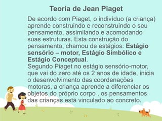 Teoria de Jean Piaget
De acordo com Piaget, o indivíduo (a criança)
aprende construindo e reconstruindo o seu
pensamento, assimilando e acomodando
suas estruturas. Esta construção do
pensamento, chamou de estágios: Estágio
sensório – motor, Estágio Simbólico e
Estágio Conceptual.
Segundo Piaget no estágio sensório-motor,
que vai do zero até os 2 anos de idade, inicia
o desenvolvimento das coordenações
motoras, a criança aprende a diferenciar os
objetos do próprio corpo , os pensamentos
das crianças está vinculado ao concreto.
 