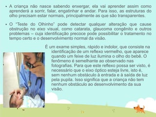  A criança não nasce sabendo enxergar, ela vai aprender assim como
aprenderá a sorrir, falar, engatinhar e andar. Para isso, as estruturas do
olho precisam estar normais, principalmente as que são transparentes.
 O “Teste do Olhinho” pode detectar qualquer alteração que cause
obstrução no eixo visual, como catarata, glaucoma congênito e outros
problemas – cuja identificação precoce pode possibilitar o tratamento no
tempo certo e o desenvolvimento normal da visão.
É um exame simples, rápido e indolor, que consiste na
identificação de um reflexo vermelho, que aparece
quando um feixe de luz ilumina o olho do bebê. O
fenômeno é semelhante ao observado nas
fotografias. Para que este reflexo possa ser visto, é
necessário que o eixo óptico esteja livre, isto é,
sem nenhum obstáculo à entrada e à saída de luz
pela pupila. Isso significa que a criança não tem
nenhum obstáculo ao desenvolvimento da sua
visão.
 