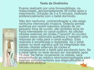 Teste da Orelhinha
Exame realizado por uma fonoaudióloga, na
maternidade, aproximadamente 48 horas após o
nascimento. Duração de 3 a 5 minutos, realizado
preferencialmente com o bebê dormindo.
Não tem nenhuma contraindicação e não exige
nenhuma intervenção invasiva. Detecta perdas
auditivas em recém-nascidos através de um
pequeno fone de ouvido, são emitidos sons de
fraca intensidade no canal auditivo. As células
ciliadas externas da cóclea ("caracol" do ouvido)
captam estes estímulos auditivos e mandam uma
resposta de volta para o canal auditivo. Esta
resposta é amplificada e registrada. Se o bebê
passar no teste significa que há integridade das
células ciliadas externas da cóclea e,
consequentemente o bebê está escutando bem. Se
o bebê falhar no teste deverá ser reavaliado após
15 dias. Se falhar novamente no reteste, será
encaminhado ao médico otorrinolaringologista para
exames complementares que diagnosticarão a
deficiência auditiva.
 