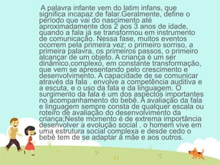 A palavra infante vem do latim infans, que
significa incapaz de falar.Geralmente, define o
período que vai do nascimento até
aproximadamente dos 2 aos 3 anos de idade,
quando a fala já se transformou em instrumento
de comunicação. Nessa fase, muitos eventos
ocorrem pela primeira vez: o primeiro sorriso, a
primeira palavra, os primeiros passos, o primeiro
alcançar de um objeto. A criança é um ser
dinâmico,complexo, em constante transformação,
que vem se apresentando pelo crescimento e
desenvolvimento. A capacidade de se comunicar
através da fala . envolve a competência auditiva e
a escuta, e o uso da fala e da linguagem. O
surgimento da fala é um dos aspectos importantes
no acompanhamento do bebê. A avaliação da fala
e linguagem sempre consta de qualquer escala ou
roteiro de avaliação do desenvolvimento da
criança;Neste momento é de extrema importância
desenvolver a evolução social . o homem vive em
uma estrutura social complexa e desde cedo o
bebê tem de se adaptar à mãe e aos outros.
 