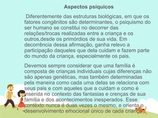 Aspectos psíquicos
Diferentemente das estruturas biológicas, em que os
fatores congênitos são determinantes, o psiquismo do
ser humano se constitui no decorrer das
relações/trocas realizadas entre a criança e os
outros,desde os primórdios de sua vida. Em
decorrência dessa afirmação, ganha relevo a
participação daqueles que dela cuidam e fazem parte
do mundo da criança, especialmente os pais.
Devemos sempre considerar que uma família é
composta de crianças individuais cujas diferenças não
são apenas genéticas, mas também determinadas
pela maneira como cada uma delas se relaciona com
seus pais e com aqueles que a cuidam e como é
inserida no contexto das fantasias e crenças de sua
família e dos acontecimentos inesperados. Esse
contexto nunca é duas vezes o mesmo, e orienta o
desenvolvimento emocional único de cada criança .
 