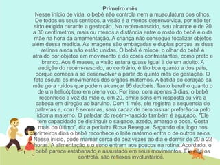 Primeiro mês
Nesse início de vida, o bebê não controla nem a musculatura dos olhos.
De todos os seus sentidos, a visão é a menos desenvolvida, por não ter
sido exigida durante a gestação. No recém-nascido, seu alcance é de 20
a 30 centímetros, mais ou menos a distância entre o rosto do bebê e o da
mãe na hora da amamentação. A criança não consegue focalizar objetos
além dessa medida. As imagens são embaçadas e duplas porque as duas
retinas ainda não estão unidas. O bebê é míope, o olhar do bebê é
atraído por objetos em movimento e de cores contrastantes, como preto e
branco. Aos 6 meses, a visão estará quase igual à de um adulto. A
audição do recém-nascido, ao contrário, é tão boa quanto a dos pais,
porque começa a se desenvolver a partir do quinto mês de gestação. O
feto escuta os movimentos dos órgãos maternos. A batida do coração da
mãe gera ruídos que podem alcançar 95 decibéis. Tanto barulho quanto o
de um helicóptero em pleno voo. Por isso, com apenas 3 dias, o bebê
reconhece a voz da mãe e, em 20, emite sons em resposta ou vira a
cabeça em direção ao barulho. Com 1 mês, ele registra a sequencia de
palavras e, com 8 semanas, será capaz de demonstrar preferência pelo
idioma materno. O paladar do recém-nascido também é aguçado. "Ele
tem capacidade de distinguir o salgado, azedo, amargo e doce. Gosta
mais do último", diz a pediatra Rosa Resegue. Segundo ela, logo nos
primeiros dias o bebê reconhece o leite materno entre o de outros seios.
Nesse início, pode mamar cerca de dez vezes ao dia e dormir de 20 a 22
horas. A alimentação e o sono entram aos poucos na rotina. Acordado, o
bebê parece estabanado e assustado em seus movimentos. Ele não os
controla, são reflexos involuntários.
 