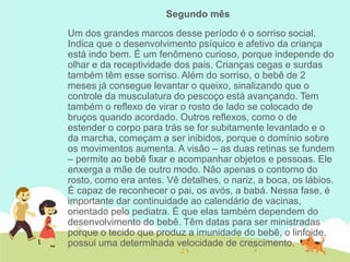 Segundo mês
Um dos grandes marcos desse período é o sorriso social.
Indica que o desenvolvimento psíquico e afetivo da criança
está indo bem. É um fenômeno curioso, porque independe do
olhar e da receptividade dos pais. Crianças cegas e surdas
também têm esse sorriso. Além do sorriso, o bebê de 2
meses já consegue levantar o queixo, sinalizando que o
controle da musculatura do pescoço está avançando. Tem
também o reflexo de virar o rosto de lado se colocado de
bruços quando acordado. Outros reflexos, como o de
estender o corpo para trás se for subitamente levantado e o
da marcha, começam a ser inibidos, porque o domínio sobre
os movimentos aumenta. A visão – as duas retinas se fundem
– permite ao bebê fixar e acompanhar objetos e pessoas. Ele
enxerga a mãe de outro modo. Não apenas o contorno do
rosto, como era antes. Vê detalhes, o nariz, a boca, os lábios.
É capaz de reconhecer o pai, os avós, a babá. Nessa fase, é
importante dar continuidade ao calendário de vacinas,
orientado pelo pediatra. É que elas também dependem do
desenvolvimento do bebê. Têm datas para ser ministradas
porque o tecido que produz a imunidade do bebê, o linfoide,
possui uma determinada velocidade de crescimento.
 
