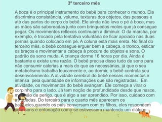 3º terceiro mês
A boca é o principal instrumento do bebê para conhecer o mundo. Ela
discrimina consistência, volume, texturas dos objetos, das pessoas e
até das partes do corpo do bebê. Ele ainda não leva o pé à boca, mas
as mãos são saboreadas junto com brinquedos moles que já consegue
pegar. Os movimentos reflexos continuam a diminuir. O da marcha, por
exemplo, é trocado pela tentativa voluntária de ficar apoiado nas duas
pernas quando colocado em pé. A coluna está mais ereta. No final do
terceiro mês, o bebê consegue erguer bem a cabeça, o tronco, esticar
os braços e movimentar a cabeça à procura de objetos e sons. O
padrão de sono muda. A criança dorme 16 horas por dia. Ainda é
bastante e existe uma razão. O bebê precisa disso tudo de sono para
não consumir calorias a mais do que as necessárias, já que o seu
metabolismo trabalha loucamente e, ao dormir, o bebê controla seu
desenvolvimento. A atividade cerebral do bebê nesses momentos é
intensa pela quantidade de informações que são registradas. Em
atividade, os movimentos do bebê avançam. Ele começa a virar o
corpinho para o lado. Já tem noção de profundidade desde que nasce,
mas não de perigo, que é algo a ser aprendido. Por isso, cuidado com
as quedas. Do terceiro para o quarto mês aparecem os
balbucios,quando os pais conversam com os filhos, eles respondem
com sons e entonação como se estivessem mantendo um diálogo.
 