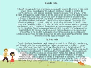 Quarto mês
O bebê passa a dormir praticamente a noite inteira. Durante o dia está
mais ativo. Sorri bastante. A boca continua sendo o centro do
conhecimento. Ele segue objetos visualmente até 180 graus. Tenta
pegar brinquedos suspensos e pode passá-los de uma mão para outra.
De bruços, fica cada vez mais com a cabeça firme e equilibrada.
Começa a erguer o tórax. As mãos devem se abrir, o que é um bom
sinal de desenvolvimento. Crianças com problemas cerebrais não
abrem o polegar, o quarto mês traz muitas novidades: o bebê chora
quando é deixado sozinho, gosta de brincar de esconde-esconde com
a mãe que tapa o rosto com as mãos, explora o corpo, pegando o pé
ou os genitais. Tocar os calcanhares indica que ele começa a usar a
musculatura da perna. Um treino que mais adiante será exigido no
engatinhar e no andar .A linguagem avança com a percepção de
sílabas e palavras. O bebê nota que os sons são acompanhados pelos
movimentos da boca de quem fala.
Quinto mês
O principal ganho desse período é girar a cintura. Deitada, a criança
primeiro joga a bacia para o lado, depois as pernas e então o corpo. "É
um girar desconectado do tórax. Significa que o fortalecimento da
musculatura atingiu a cintura", diz o pediatra Lembo. O bebê está perto
de sentar. Seus braços e pernas adquirem agilidade, não sossegam
durante o banho como os pais podem notar. Os bebês parecem
aproveitar esse momento para praticar movimentos rítmicos,
voluntários. Essa agitação ajuda a organizar o cérebro, formando
conexões entre as células e estabelecendo um padrão para quando
ele tiver força para engatinhar. Já fica em pé quando é seguro pela
cintura.
 