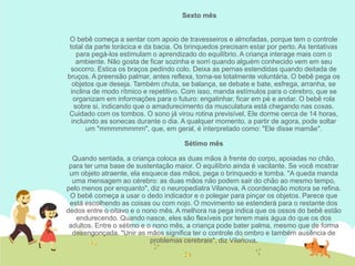 Sexto mês
O bebê começa a sentar com apoio de travesseiros e almofadas, porque tem o controle
total da parte torácica e da bacia. Os brinquedos precisam estar por perto. As tentativas
para pegá-los estimulam o aprendizado do equilíbrio. A criança interage mais com o
ambiente. Não gosta de ficar sozinha e sorri quando alguém conhecido vem em seu
socorro. Estica os braços pedindo colo. Deixa as pernas estendidas quando deitada de
bruços. A preensão palmar, antes reflexa, torna-se totalmente voluntária. O bebê pega os
objetos que deseja. Também chuta, se balança, se debate e bate, esfrega, arranha, se
inclina de modo rítmico e repetitivo. Com isso, manda estímulos para o cérebro, que se
organizam em informações para o futuro: engatinhar, ficar em pé e andar. O bebê rola
sobre si, indicando que o amadurecimento da musculatura está chegando nas coxas.
Cuidado com os tombos. O sono já virou rotina previsível. Ele dorme cerca de 14 horas,
incluindo as sonecas durante o dia. A qualquer momento, a partir de agora, pode soltar
um "mmmmmmmm", que, em geral, é interpretado como: "Ele disse mamãe".
Sétimo mês
Quando sentada, a criança coloca as duas mãos à frente do corpo, apoiadas no chão,
para ter uma base de sustentação maior. O equilíbrio ainda é vacilante. Se você mostrar
um objeto atraente, ela esquece das mãos, pega o brinquedo e tomba. "A queda manda
uma mensagem ao cérebro: as duas mãos não podem sair do chão ao mesmo tempo,
pelo menos por enquanto", diz o neuropediatra Vilanova. A coordenação motora se refina.
O bebê começa a usar o dedo indicador e o polegar para pinçar os objetos. Parece que
está escolhendo as coisas ou com nojo. O movimento se estenderá para o restante dos
dedos entre o oitavo e o nono mês. A melhora na pega indica que os ossos do bebê estão
endurecendo. Quando nasce, eles são flexíveis por terem mais água do que os dos
adultos. Entre o sétimo e o nono mês, a criança pode bater palma, mesmo que de forma
desengonçada. "Unir as mãos significa ter o controle do ombro e também ausência de
problemas cerebrais", diz Vilanova.
 