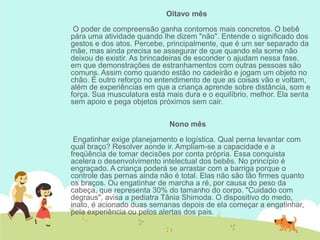 Oitavo mês
O poder de compreensão ganha contornos mais concretos. O bebê
pára uma atividade quando lhe dizem "não". Entende o significado dos
gestos e dos atos. Percebe, principalmente, que é um ser separado da
mãe, mas ainda precisa se assegurar de que quando ela some não
deixou de existir. As brincadeiras de esconder o ajudam nessa fase,
em que demonstrações de estranhamentos com outras pessoas são
comuns. Assim como quando estão no cadeirão e jogam um objeto no
chão. É outro reforço no entendimento de que as coisas vão e voltam,
além de experiências em que a criança aprende sobre distância, som e
força. Sua musculatura está mais dura e o equilíbrio, melhor. Ela senta
sem apoio e pega objetos próximos sem cair.
Nono mês
Engatinhar exige planejamento e logística. Qual perna levantar com
qual braço? Resolver aonde ir. Ampliam-se a capacidade e a
freqüência de tomar decisões por conta própria. Essa conquista
acelera o desenvolvimento intelectual dos bebês. No princípio é
engraçado. A criança poderá se arrastar com a barriga porque o
controle das pernas ainda não é total. Elas não são tão firmes quanto
os braços. Ou engatinhar de marcha a ré, por causa do peso da
cabeça, que representa 30% do tamanho do corpo. "Cuidado com
degraus", avisa a pediatra Tânia Shimoda. O dispositivo do medo,
inato, é acionado duas semanas depois de ela começar a engatinhar,
pela experiência ou pelos alertas dos pais.
 