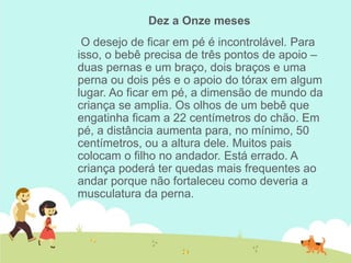 Dez a Onze meses
O desejo de ficar em pé é incontrolável. Para
isso, o bebê precisa de três pontos de apoio –
duas pernas e um braço, dois braços e uma
perna ou dois pés e o apoio do tórax em algum
lugar. Ao ficar em pé, a dimensão de mundo da
criança se amplia. Os olhos de um bebê que
engatinha ficam a 22 centímetros do chão. Em
pé, a distância aumenta para, no mínimo, 50
centímetros, ou a altura dele. Muitos pais
colocam o filho no andador. Está errado. A
criança poderá ter quedas mais frequentes ao
andar porque não fortaleceu como deveria a
musculatura da perna.
 