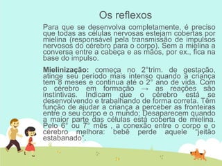 Os reflexos
Para que se desenvolva completamente, é preciso
que todas as células nervosas estejam cobertas por
mielina (responsável pela transmissão de impulsos
nervosos do cérebro para o corpo). Sem a mielina a
conversa entre a cabeça e as mãos, por ex., fica na
base do impulso.
Mielinização: começa no 2°trim. de gestação,
atinge seu período mais intenso quando a criança
tem 8 meses e continua até o 2° ano de vida. Com
o cérebro em formação → as reações são
instintivas. Indicam que o cérebro está se
desenvolvendo e trabalhando de forma correta. Têm
função de ajudar a criança a perceber as fronteiras
entre o seu corpo e o mundo; Desaparecem quando
a maior parte das células está coberta de mielina.
Pelo 6° ou 7° mês , a conexão entre o corpo e o
cérebro melhora: bebê perde aquele “jeitão
estabanado”.
 