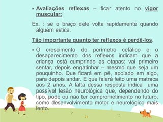  Avaliações reflexas – ficar atento no vigor
muscular:
Ex. : se o braço dele volta rapidamente quando
alguém estica.
Tão importante quanto ter reflexos é perdê-los.
 O crescimento do perímetro cefálico e o
desaparecimento dos reflexos indicam que a
criança está cumprindo as etapas: vai primeiro
sentar, depois engatinhar – mesmo que seja um
pouquinho. Que ficará em pé, apoiado em algo,
para depois andar. E que falará feito uma matraca
aos 2 anos. A falta dessa resposta indica uma
possível lesão neurológica que, dependendo do
tipo, pode ou não ter comprometimento no futuro,
como desenvolvimento motor e neurológico mais
lento.
 