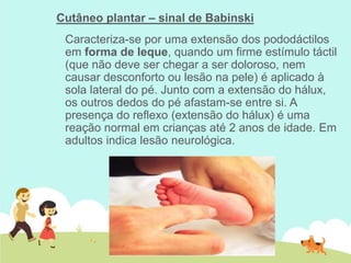 Cutâneo plantar – sinal de Babinski
Caracteriza-se por uma extensão dos pododáctilos
em forma de leque, quando um firme estímulo táctil
(que não deve ser chegar a ser doloroso, nem
causar desconforto ou lesão na pele) é aplicado à
sola lateral do pé. Junto com a extensão do hálux,
os outros dedos do pé afastam-se entre si. A
presença do reflexo (extensão do hálux) é uma
reação normal em crianças até 2 anos de idade. Em
adultos indica lesão neurológica.
 