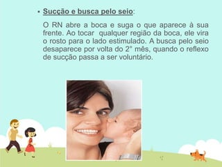  Sucção e busca pelo seio:
O RN abre a boca e suga o que aparece à sua
frente. Ao tocar qualquer região da boca, ele vira
o rosto para o lado estimulado. A busca pelo seio
desaparece por volta do 2° mês, quando o reflexo
de sucção passa a ser voluntário.
 