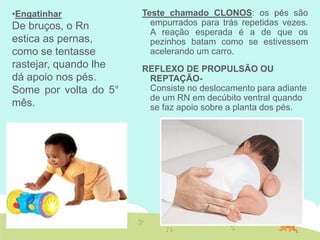 Teste chamado CLONOS: os pés são
empurrados para trás repetidas vezes.
A reação esperada é a de que os
pezinhos batam como se estivessem
acelerando um carro.
REFLEXO DE PROPULSÃO OU
REPTAÇÃO-
Consiste no deslocamento para adiante
de um RN em decúbito ventral quando
se faz apoio sobre a planta dos pés.
•Engatinhar
De bruços, o Rn
estica as pernas,
como se tentasse
rastejar, quando lhe
dá apoio nos pés.
Some por volta do 5°
mês.
 