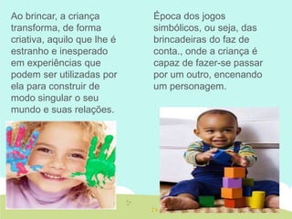 Época dos jogos
simbólicos, ou seja, das
brincadeiras do faz de
conta., onde a criança é
capaz de fazer-se passar
por um outro, encenando
um personagem.
Ao brincar, a criança
transforma, de forma
criativa, aquilo que lhe é
estranho e inesperado
em experiências que
podem ser utilizadas por
ela para construir de
modo singular o seu
mundo e suas relações.
 