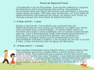 Teoria de Sigmund Freud
Considerado o pai da Psicanálise. Suas teorias polêmicas a respeito
de fenômenos como interpretação dos sonhos, sexualidade e
inconsciente ainda são alguns dos temas mais estudados e criticados
nesse campo de saber. Uma das mais conhecidas - as cinco fases do
desenvolvimento psicossexual da criança ,de acordo com Freud, as
crianças passam por cinco fases de desenvolvimento:
I – A fase oral (0 – 1 ano)
Desde o nascimento, Freud afirma que a primeira fase de
desenvolvimento de uma criança se concentra na região oral. Tendo
como principal foco a amamentação . A criança obtém prazer no
momento da sucção e sente satisfação com a nutrição proporcionada
pelo ato. Caso a amamentação fosse interrompida precocemente, o
autor afirmava que a criança teria atitudes não confiáveis ou
sarcásticas, enquanto aquela que for amamentada terá uma
personalidade confiante e ingênua. Com duração de um ano a um ano
e meio, a fase oral termina com na época do desmame.
II – A fase anal (1 – 3 anos)
Após receber orientações sobre higiene íntima, a criança desenvolve
uma obsessão para com a região anal e o ato de brincar com as
próprias fezes. Freud afirmava que a criança vê esta fase como uma
forma de se orgulhar das suas "criações", o que levaria à personalidade
"anal expulsiva". A criança poderia também propositadamente reter seu
sistema digestivo como forma de confrontar os pais, o que levaria à
personalidade "anal retentiva". Esta fase tem duração de um a dois
anos.
 