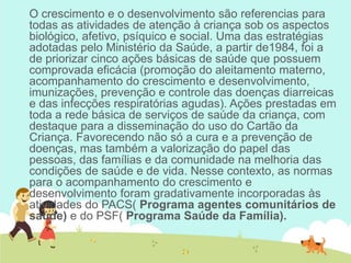O crescimento e o desenvolvimento são referencias para
todas as atividades de atenção à criança sob os aspectos
biológico, afetivo, psíquico e social. Uma das estratégias
adotadas pelo Ministério da Saúde, a partir de1984, foi a
de priorizar cinco ações básicas de saúde que possuem
comprovada eficácia (promoção do aleitamento materno,
acompanhamento do crescimento e desenvolvimento,
imunizações, prevenção e controle das doenças diarreicas
e das infecções respiratórias agudas). Ações prestadas em
toda a rede básica de serviços de saúde da criança, com
destaque para a disseminação do uso do Cartão da
Criança. Favorecendo não só a cura e a prevenção de
doenças, mas também a valorização do papel das
pessoas, das famílias e da comunidade na melhoria das
condições de saúde e de vida. Nesse contexto, as normas
para o acompanhamento do crescimento e
desenvolvimento foram gradativamente incorporadas às
atividades do PACS( Programa agentes comunitários de
saúde) e do PSF( Programa Saúde da Família).
 