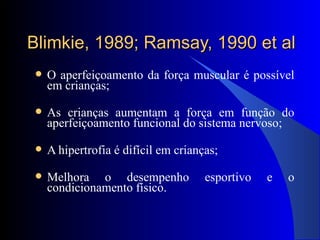Blimkie, 1989; Ramsay, 1990 et al O aperfeiçoamento da força muscular é possível em crianças; As crianças aumentam a força em função do aperfeiçoamento funcional do sistema nervoso; A hipertrofia é difícil em crianças; Melhora o desempenho esportivo e o condicionamento físico. 