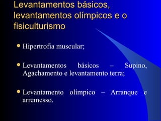 Levantamentos básicos, levantamentos olímpicos e o fisiculturismo Hipertrofia muscular; Levantamentos básicos – Supino, Agachamento e levantamento terra; Levantamento olímpico – Arranque e arremesso. 