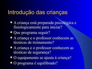 Introdução das crianças A criança está preparada psicológica e fisiologicamente para iniciar? Que programa seguir? A criança e o professor conhecem as técnicas de treinamento? A criança e o professor conhecem as técnicas de segurança? O equipamento se ajusta à criança? O programa é equilibrado? 