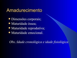 Amadurecimento Dimensões corporais; Maturidade óssea; Maturidade reprodutiva; Maturidade emocional. Obs.:Idade cronológica e idade fisiológica 