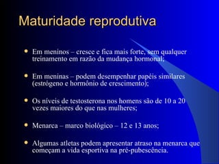 Maturidade reprodutiva Em meninos – cresce e fica mais forte, sem qualquer treinamento em razão da mudança hormonal; Em meninas – podem desempenhar papéis similares (estrógeno e hormônio de crescimento); Os níveis de testosterona nos homens são de 10 a 20 vezes maiores do que nas mulheres; Menarca – marco biológico – 12 e 13 anos; Algumas atletas podem apresentar atraso na menarca que começam a vida esportiva na pré-pubescência. 