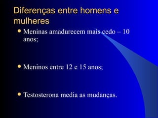 Diferenças entre homens e mulheres Meninas amadurecem mais cedo – 10 anos; Meninos entre 12 e 15 anos; Testosterona media as mudanças. 