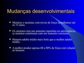 Mudanças desenvolvimentais Meninos e meninas com níveis de força semelhantes até os 13 anos; Os meninos tem um aumento repentino na adolescência, as meninas continuam com um aumento constante; Homem adulto médio mais forte que a mulher adulta média; A mulher produz apenas 60 a 80% de força com relação ao homem. 
