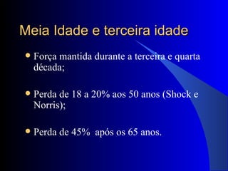 Meia Idade e terceira idade Força mantida durante a terceira e quarta década; Perda de 18 a 20% aos 50 anos (Shock e Norris); Perda de 45%  após os 65 anos. 