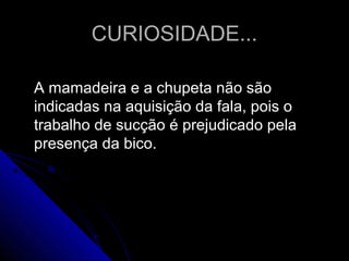 CURIOSIDADE...CURIOSIDADE...
A mamadeira e a chupeta não sãoA mamadeira e a chupeta não são
indicadas na aquisição da fala, pois oindicadas na aquisição da fala, pois o
trabalho de sucção é prejudicado pelatrabalho de sucção é prejudicado pela
presença da bico.presença da bico.
 