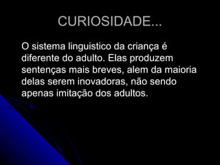 CURIOSIDADE...CURIOSIDADE...
O sistema linguistico da criança éO sistema linguistico da criança é
diferente do adulto. Elas produzemdiferente do adulto. Elas produzem
sentenças mais breves, alem da maioriasentenças mais breves, alem da maioria
delas serem inovadoras, não sendodelas serem inovadoras, não sendo
apenas imitação dos adultos.apenas imitação dos adultos.
 