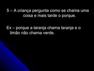 5 – A criança pergunta como se chama uma5 – A criança pergunta como se chama uma
coisa e mais tarde o porque.coisa e mais tarde o porque.
Ex – porque a laranja chama laranja e oEx – porque a laranja chama laranja e o
limão não chama verde.limão não chama verde.
 