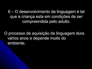 6 – O desenvolvimento da linguagem é tal6 – O desenvolvimento da linguagem é tal
que a criança esta em condições de serque a criança esta em condições de ser
compreendida pelo adulto.compreendida pelo adulto.
O processo de aquisição da linguagem duraO processo de aquisição da linguagem dura
vários anos e depende muito dovários anos e depende muito do
ambiente.ambiente.
 