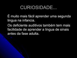 CURIOSIDADE...CURIOSIDADE...
É muito mais fácil aprender uma segundaÉ muito mais fácil aprender uma segunda
lingua na infancia.lingua na infancia.
Os deficiente auditivos também tem maisOs deficiente auditivos também tem mais
facilidade de aprender a lingua de sinaisfacilidade de aprender a lingua de sinais
antes da fase adulta.antes da fase adulta.
 